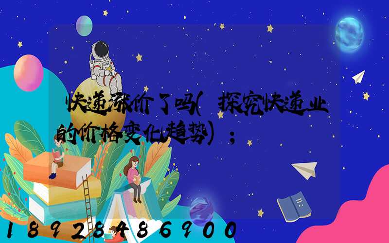 快递涨价了吗(探究快递业的价格变化趋势)