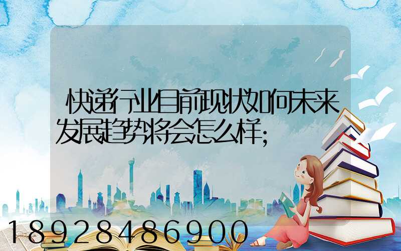 快递行业目前现状如何未来发展趋势将会怎么样