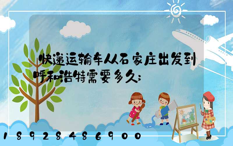 快递运输车从石家庄出发到呼和浩特需要多久