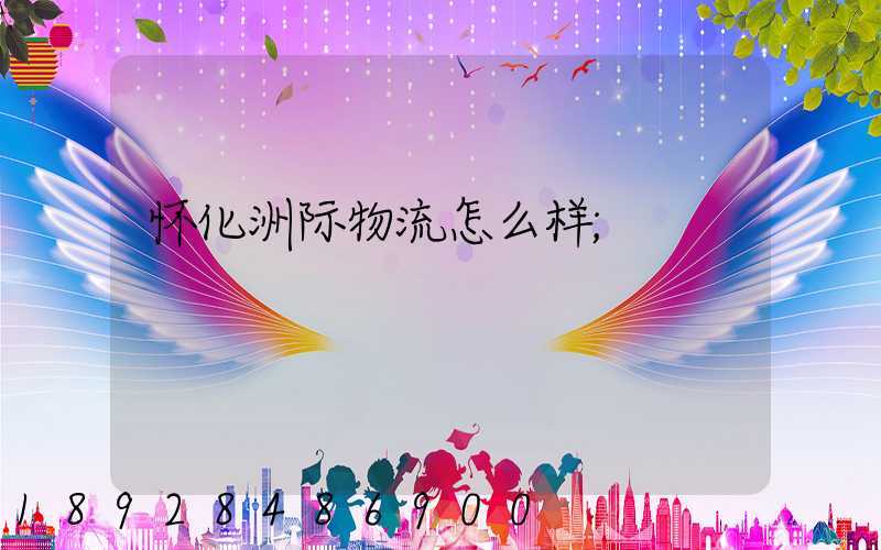 怀化洲际物流怎么样