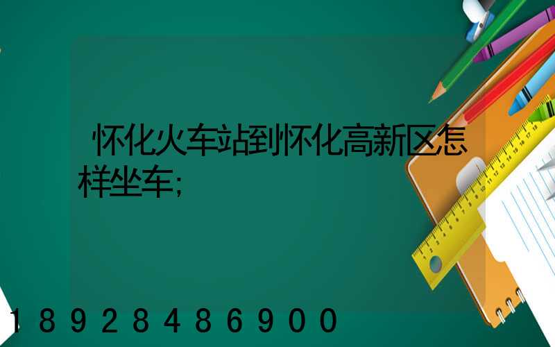 怀化火车站到怀化高新区怎样坐车