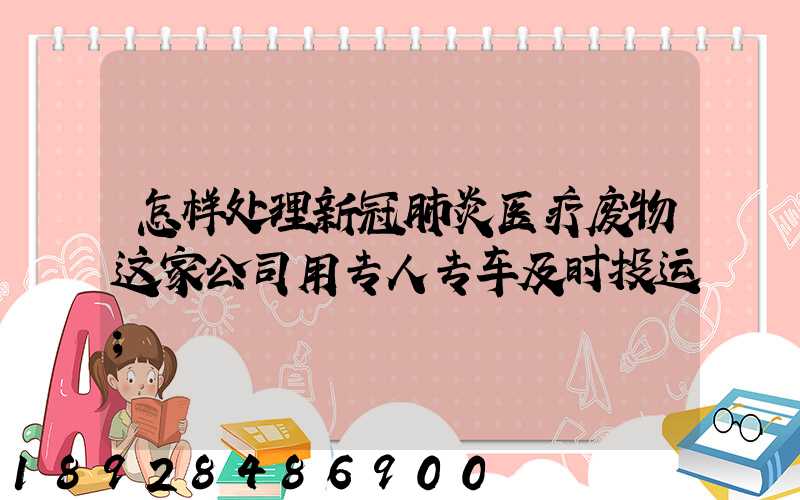 怎样处理新冠肺炎医疗废物这家公司用专人专车及时投运