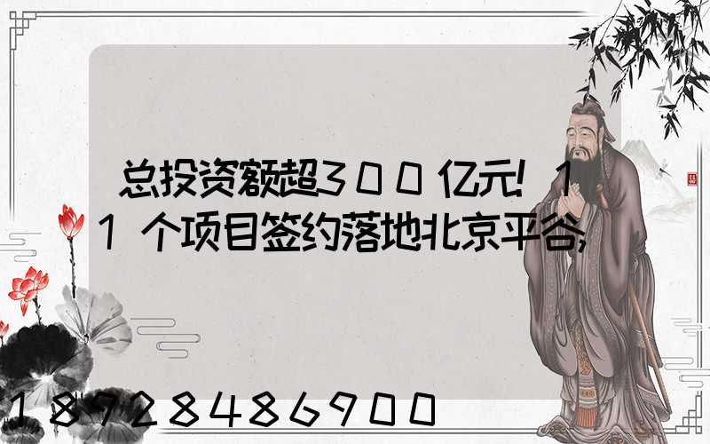 总投资额超300亿元!11个项目签约落地北京平谷