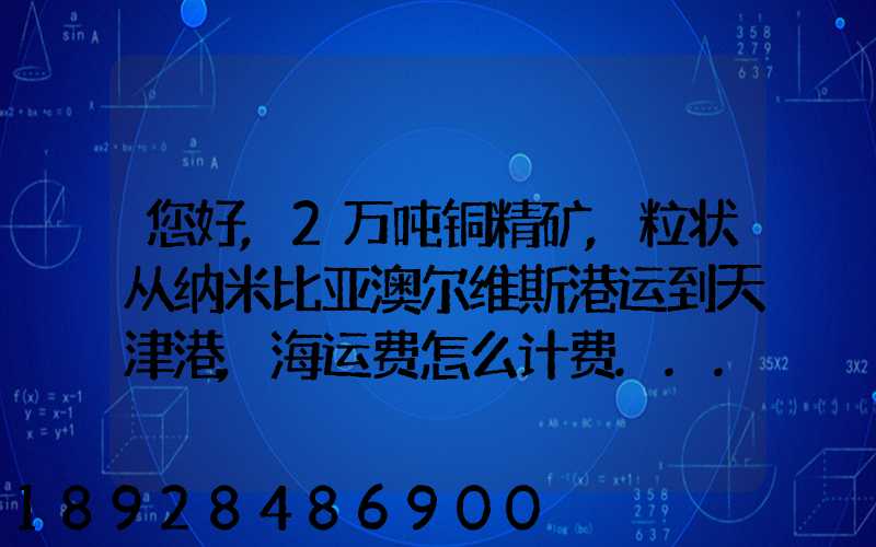 您好,2万吨铜精矿,粒状从纳米比亚澳尔维斯港运到天津港,海运费怎么计费...