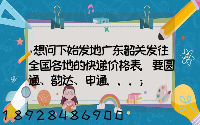 想问下始发地广东韶关发往全国各地的快递价格表,要圆通、韵达、申通...