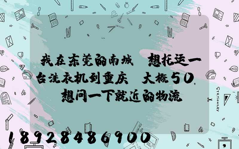我在东莞的南城,想托运一台洗衣机到重庆,大概50kg,想问一下就近的物流...