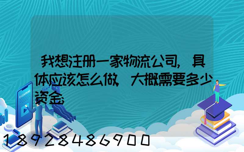 我想注册一家物流公司,具体应该怎么做,大概需要多少资金