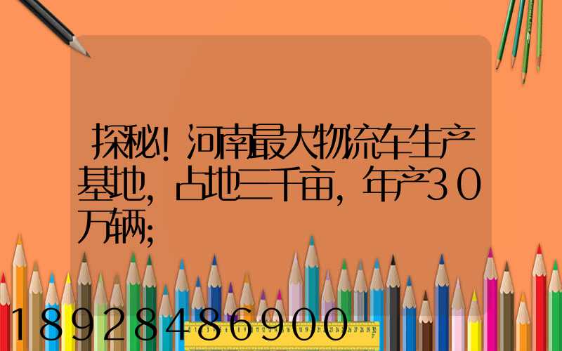 探秘!河南最大物流车生产基地,占地三千亩,年产30万辆