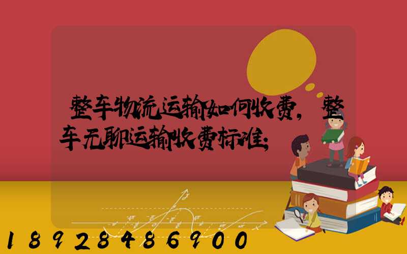 整车物流运输如何收费,整车无聊运输收费标准