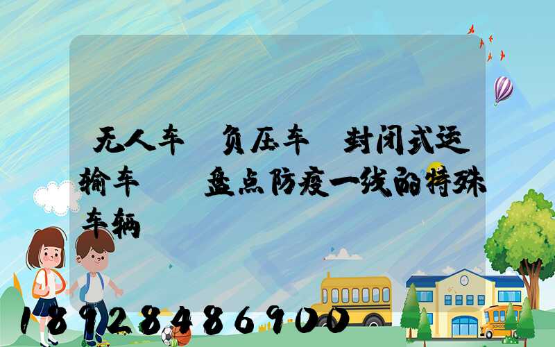 无人车、负压车、封闭式运输车……盘点防疫一线的特殊车辆