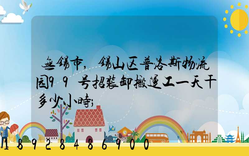 无锡市,锡山区普洛斯物流园99号招装卸搬运工一天干多少小时
