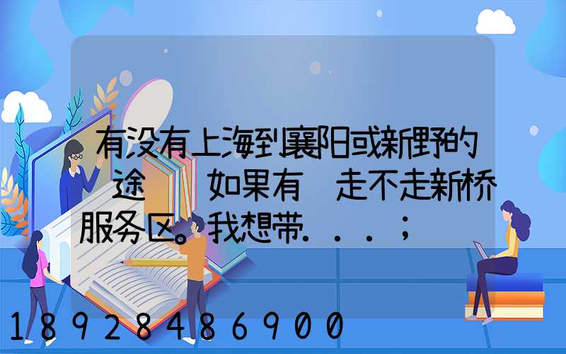 有没有上海到襄阳或新野的长途货车如果有车走不走新桥服务区。我想带...
