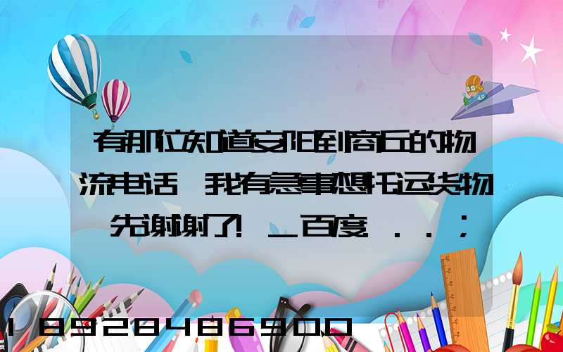 有那位知道安阳到商丘的物流电话,我有急事想托运货物,先谢谢了!_百度...