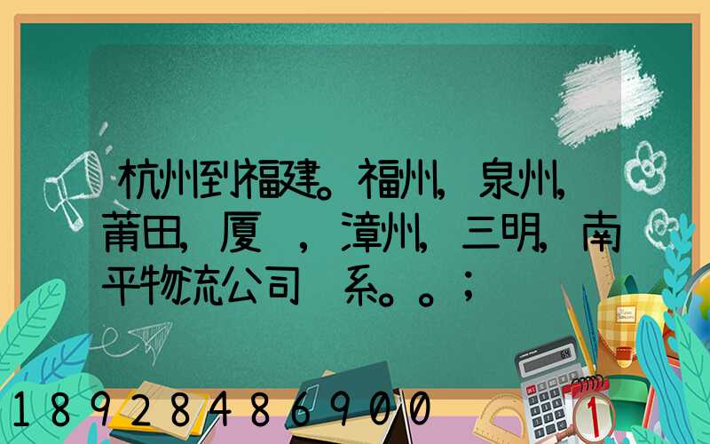 杭州到福建。福州,泉州,莆田,厦门,漳州,三明,南平物流公司联系。。