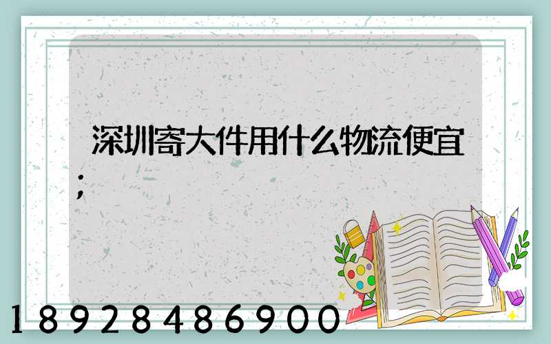 深圳寄大件用什么物流便宜