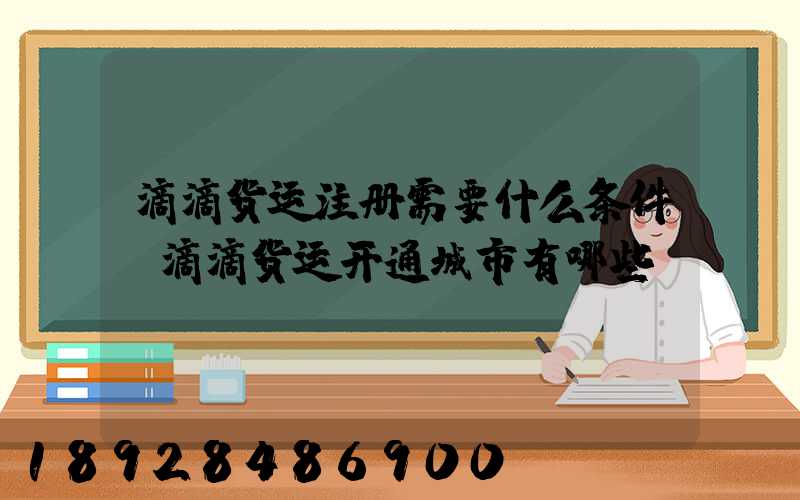 滴滴货运注册需要什么条件,滴滴货运开通城市有哪些