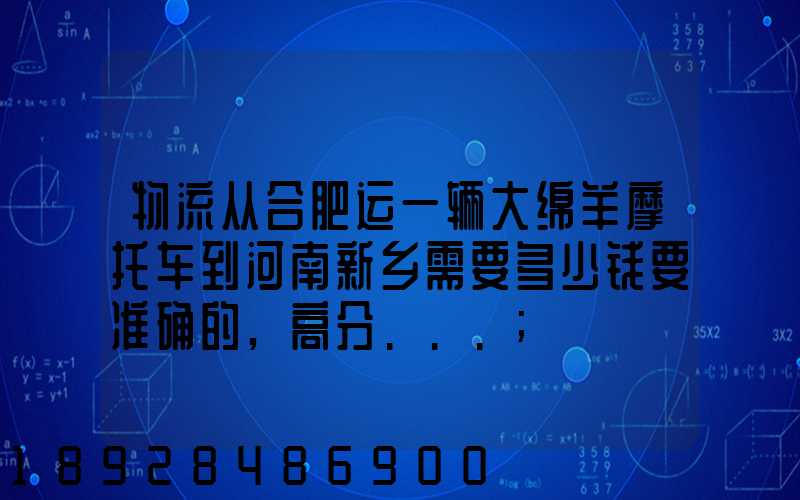 物流从合肥运一辆大绵羊摩托车到河南新乡需要多少钱要准确的,高分...
