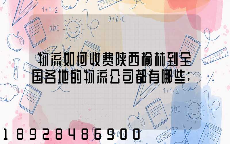 物流如何收费陕西榆林到全国各地的物流公司都有哪些