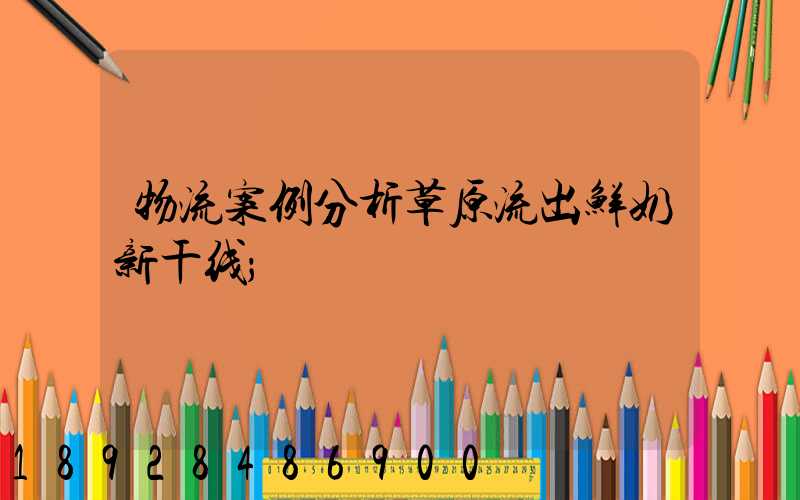 物流案例分析草原流出鲜奶新干线