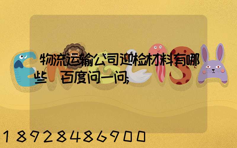 物流运输公司迎检材料有哪些_百度问一问