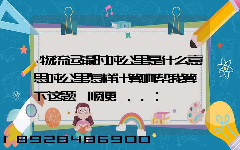 物流运输时吨公里是什么意思吨公里怎样计算啊帮我算一下这题,顺便...