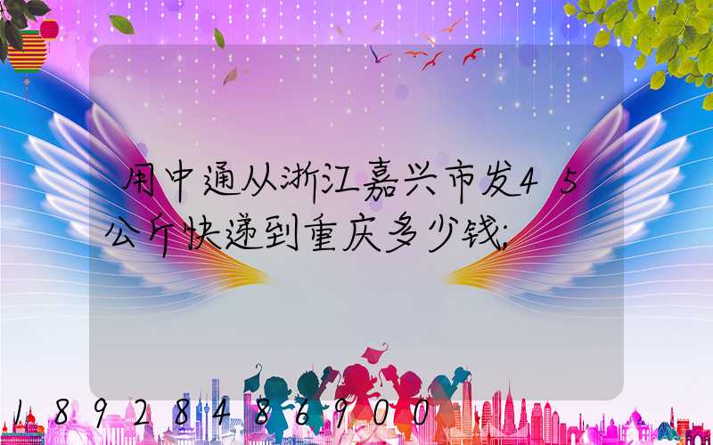 用中通从浙江嘉兴市发45公斤快递到重庆多少钱