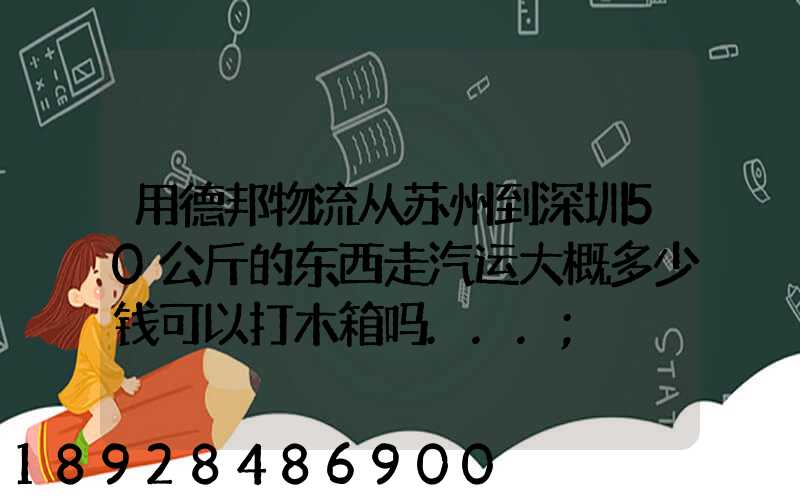 用德邦物流从苏州到深圳50公斤的东西走汽运大概多少钱可以打木箱吗...