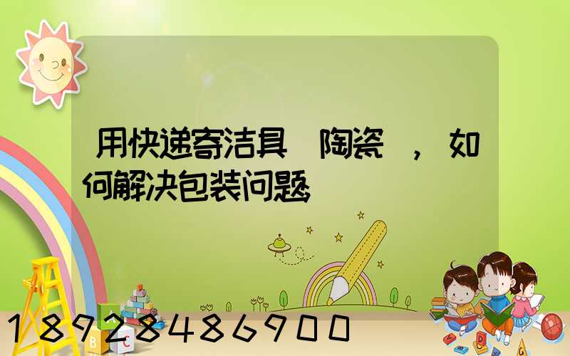 用快递寄洁具(陶瓷),如何解决包装问题