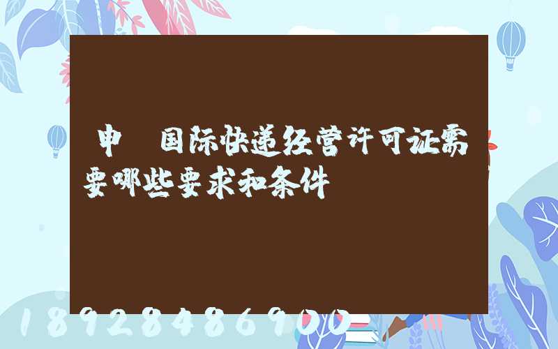 申请国际快递经营许可证需要哪些要求和条件