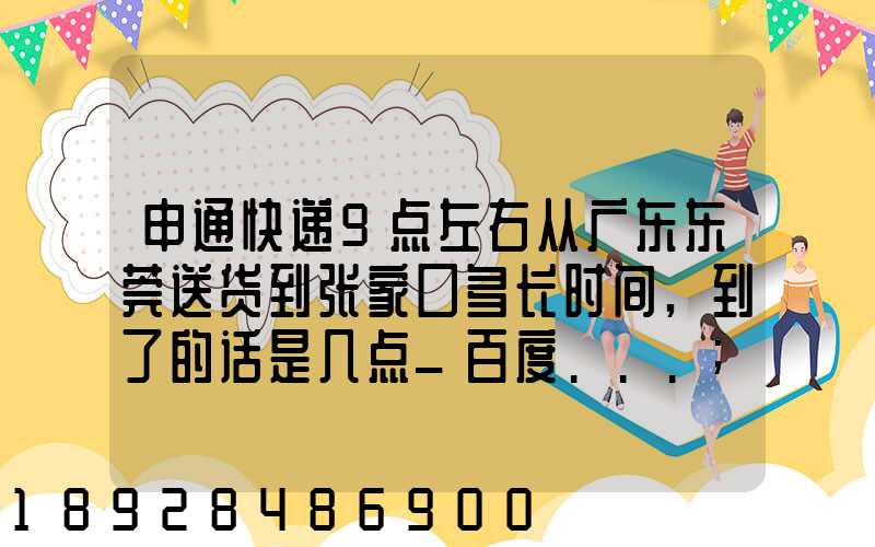 申通快递9点左右从广东东莞送货到张家口多长时间,到了的话是几点_百度...