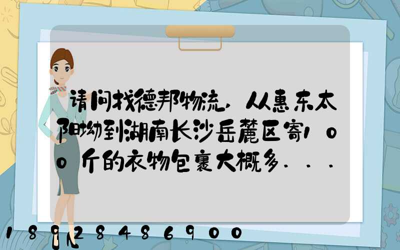 请问找德邦物流,从惠东太阳坳到湖南长沙岳麓区寄100斤的衣物包裹大概多...