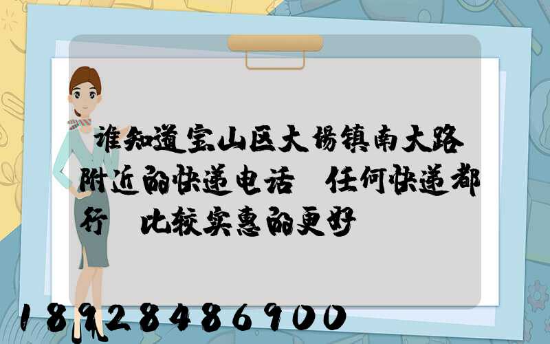 谁知道宝山区大场镇南大路附近的快递电话,任何快递都行,比较实惠的更好...