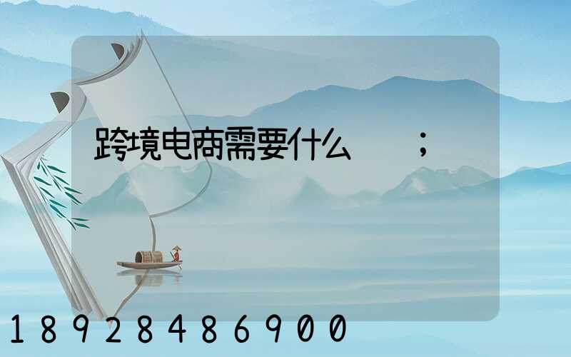 跨境电商需要什么资质