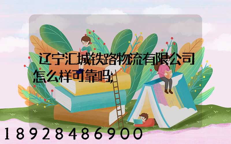 辽宁汇城铁路物流有限公司怎么样可靠吗