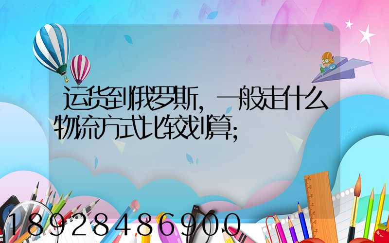 运货到俄罗斯,一般走什么物流方式比较划算