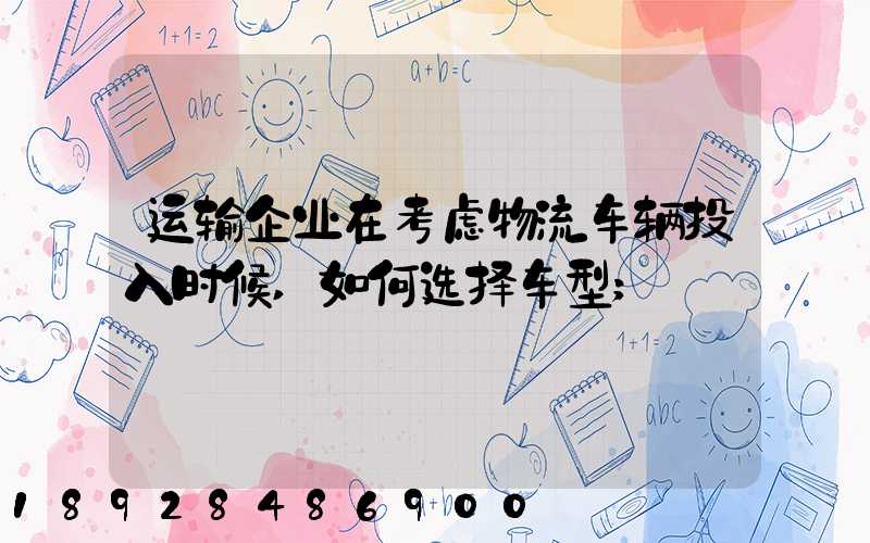 运输企业在考虑物流车辆投入时候,如何选择车型