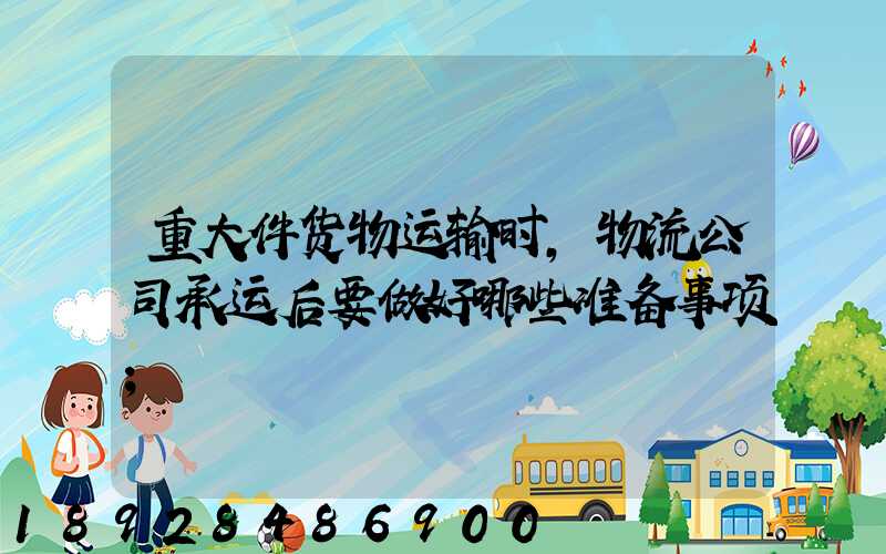 重大件货物运输时,物流公司承运后要做好哪些准备事项