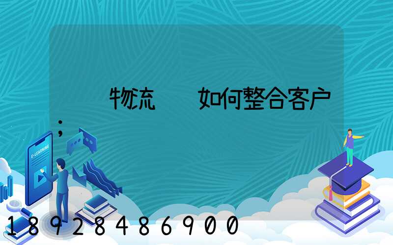 钢铁物流运输如何整合客户