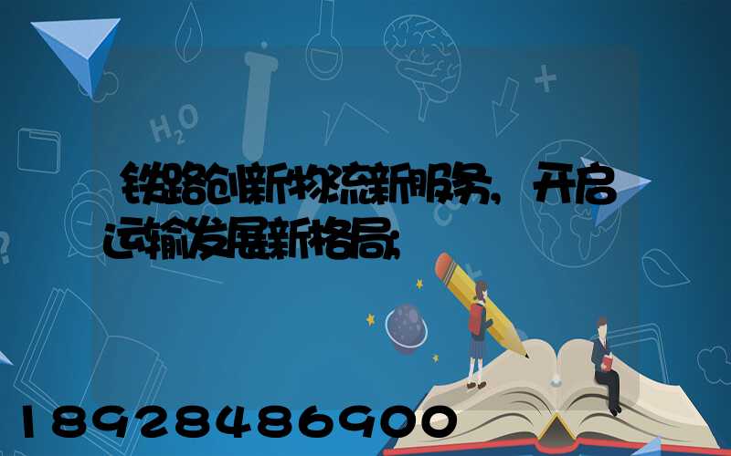 铁路创新物流新服务,开启运输发展新格局