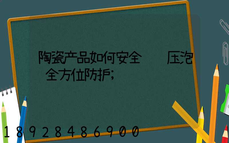 陶瓷产品如何安全运输压泡纸全方位防护