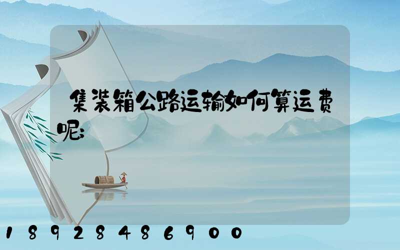 集装箱公路运输如何算运费呢