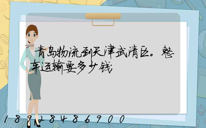 青岛物流到天津武清区。整车运输要多少钱