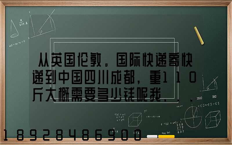 从英国伦敦。国际快递寄快递到中国四川成都,重110斤大概需要多少钱呢我...
