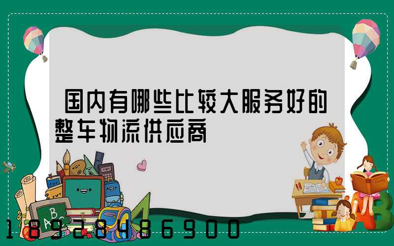 国内有哪些比较大服务好的整车物流供应商