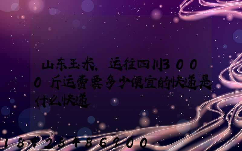 山东玉米,运往四川3000斤运费要多少便宜的快递是什么快递