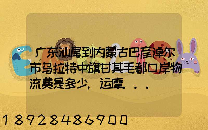 广东汕尾到内蒙古巴彦淖尔市乌拉特中旗甘其毛都口岸物流费是多少,运摩...
