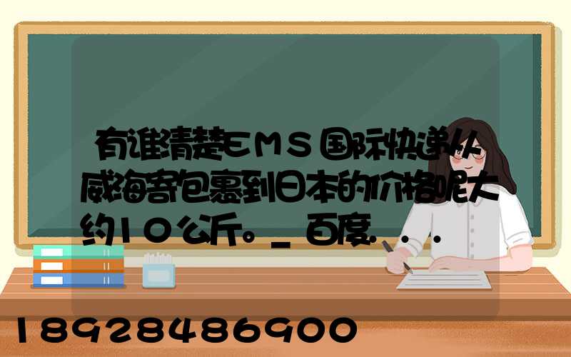 有谁清楚EMS国际快递从威海寄包裹到日本的价格呢大约10公斤。_百度...