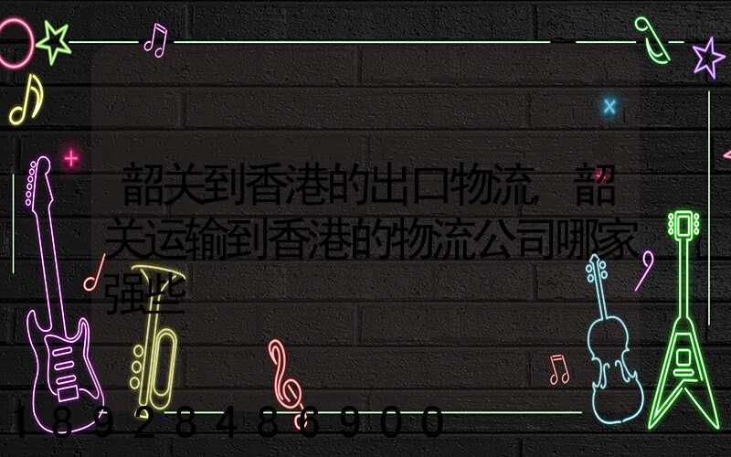 韶关到香港的出口物流,韶关运输到香港的物流公司哪家强些